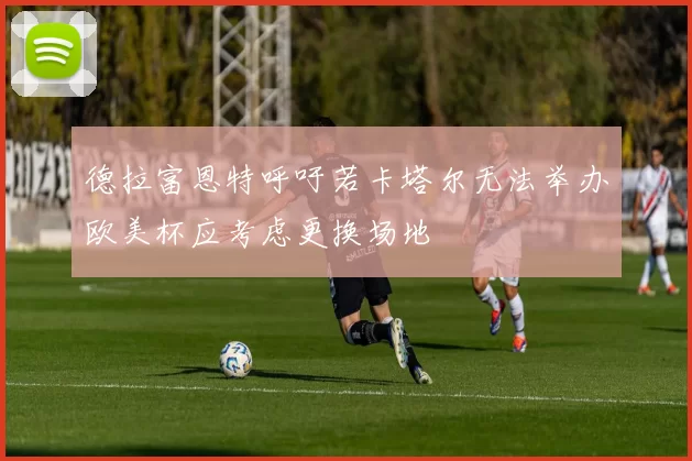 德拉富恩特呼吁若卡塔尔无法举办欧美杯应考虑更换场地