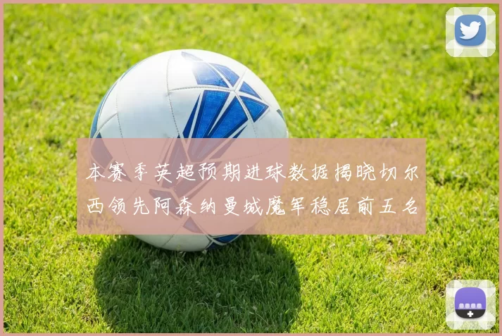本赛季英超预期进球数据揭晓切尔西领先阿森纳曼城魔军稳居前五名