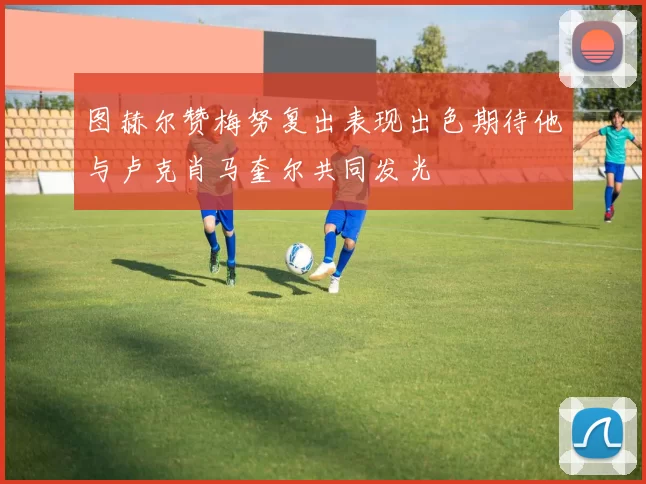 图赫尔赞梅努复出表现出色期待他与卢克肖马奎尔共同发光