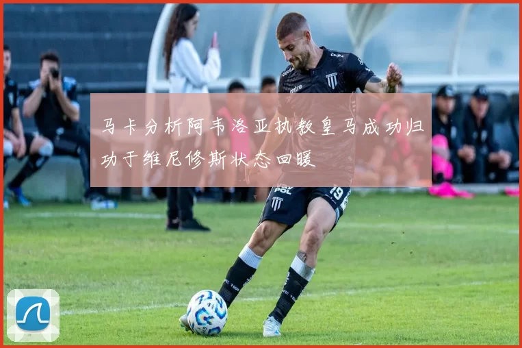 马卡分析阿韦洛亚执教皇马成功归功于维尼修斯状态回暖
