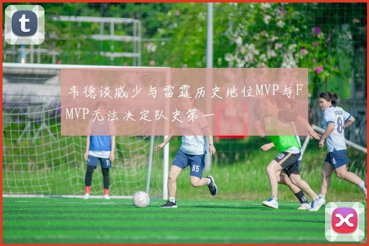 韦德谈威少与雷霆历史地位MVP与FMVP无法决定队史第一