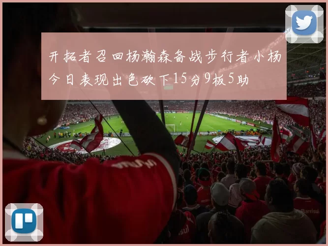 开拓者召回杨瀚森备战步行者小杨今日表现出色砍下15分9板5助