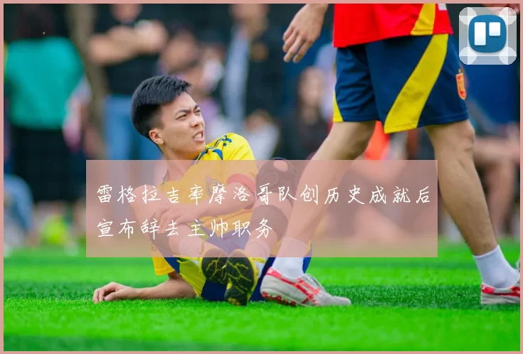 雷格拉吉率摩洛哥队创历史成就后宣布辞去主帅职务
