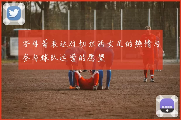 字母哥表达对切尔西女足的热情与参与球队运营的愿望