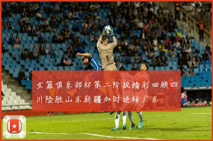 女篮俱乐部杯第二阶段精彩回顾四川险胜山东新疆加时逆转广东