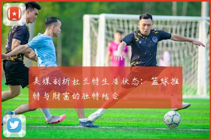 美媒剖析杜兰特生活状态：篮球推特与财富的独特结合