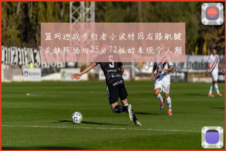 篮网迎战步行者小波特因右膝肌腱炎缺阵场均25分72板的表现令人期待