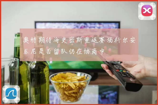 奥特期待海史密斯重返赛场科尔安东尼是否留队仍在协商中
