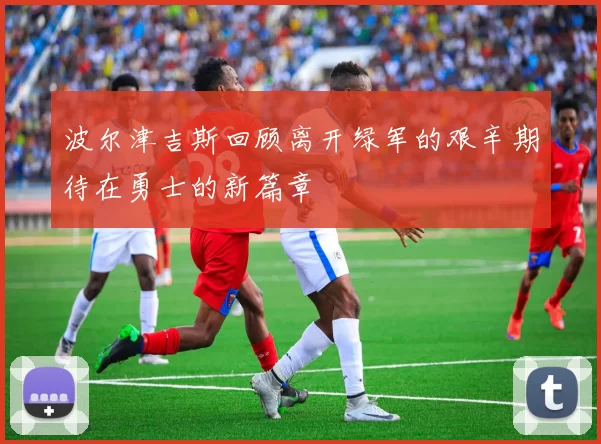 波尔津吉斯回顾离开绿军的艰辛期待在勇士的新篇章