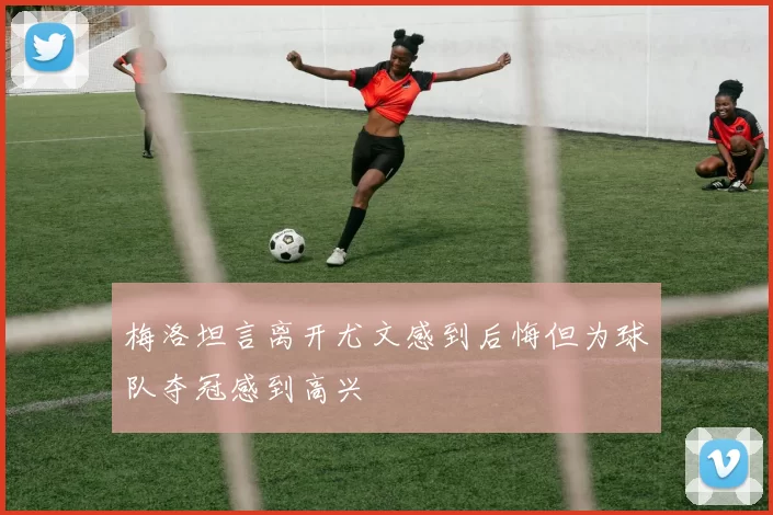 梅洛坦言离开尤文感到后悔但为球队夺冠感到高兴