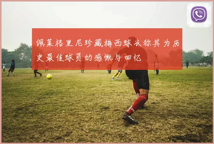 佩莱格里尼珍藏梅西球衣称其为历史最佳球员的感慨与回忆