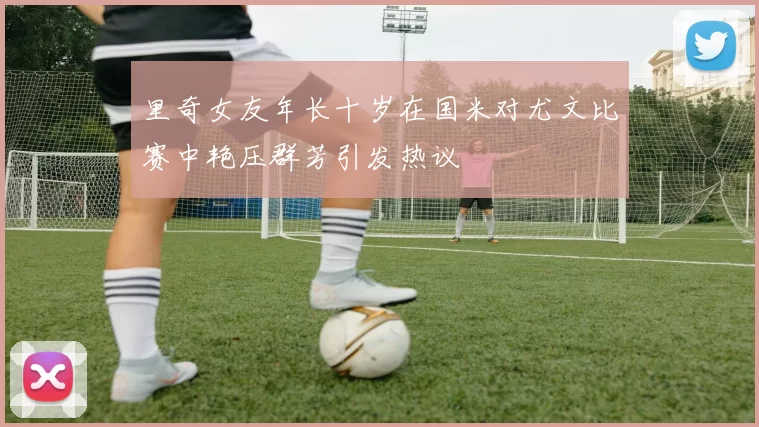 里奇女友年长十岁在国米对尤文比赛中艳压群芳引发热议
