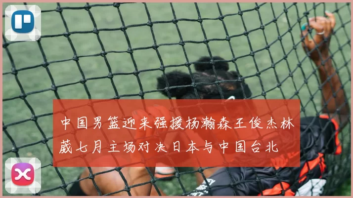 中国男篮迎来强援杨瀚森王俊杰林葳七月主场对决日本与中国台北