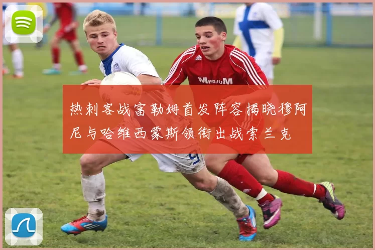 热刺客战富勒姆首发阵容揭晓穆阿尼与哈维西蒙斯领衔出战索兰克