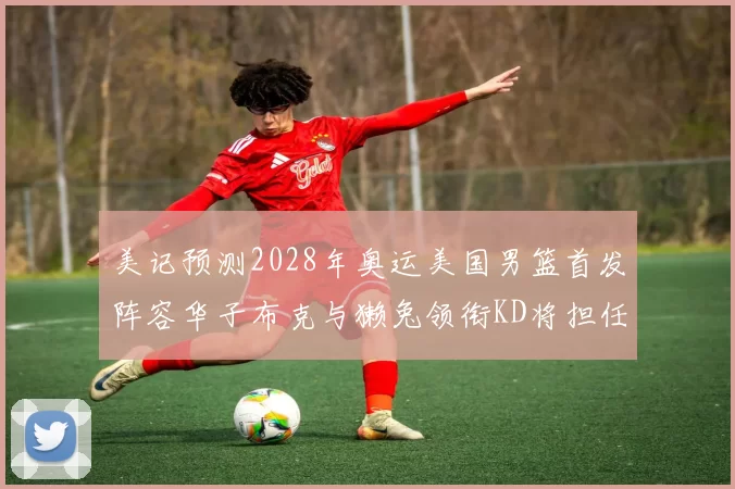 美记预测2028年奥运美国男篮首发阵容华子布克与獭兔领衔KD将担任替补