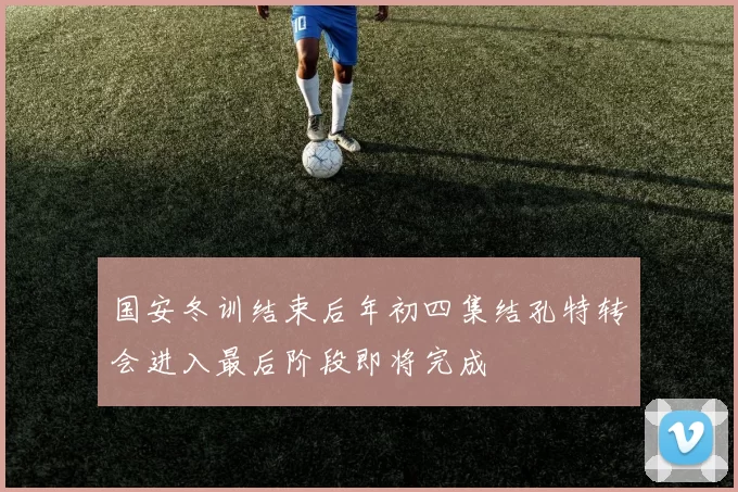 国安冬训结束后年初四集结孔特转会进入最后阶段即将完成