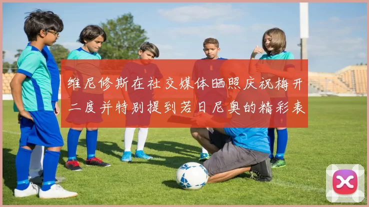 维尼修斯在社交媒体晒照庆祝梅开二度并特别提到若日尼奥的精彩表现