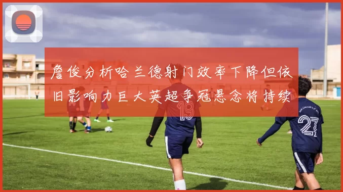 詹俊分析哈兰德射门效率下降但依旧影响力巨大英超争冠悬念将持续至五月